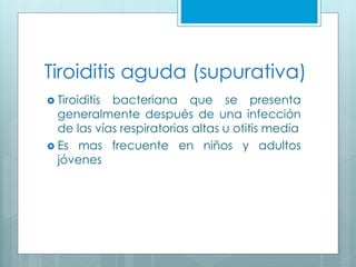 Tiroiditis aguda (supurativa)
 Tiroiditis bacteriana que se presenta
generalmente después de una infección
de las vías respiratorias altas u otitis media
 Es mas frecuente en niños y adultos
jóvenes
 