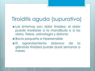 Tiroiditis aguda (supurativa)
 Los síntomas son: dolor tiroideo, el dolor
puede irradiarse a la mandíbula o a los
oídos, fiebre, odinofagia y disfonía
 Bocio pequeño e hipersensible
 El agrandamiento doloroso de la
glándula tiroidea puede durar semanas o
meses
 