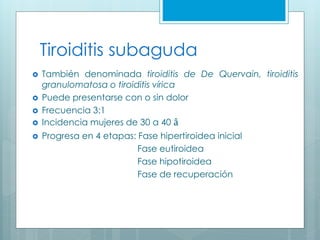 Tiroiditis subaguda
 También denominada tiroiditis de De Quervain, tiroiditis
granulomatosa o tiroiditis vírica
 Puede presentarse con o sin dolor
 Frecuencia 3:1
 Incidencia mujeres de 30 a 40 â
 Progresa en 4 etapas: Fase hipertiroidea inicial
Fase eutiroidea
Fase hipotiroidea
Fase de recuperación
 