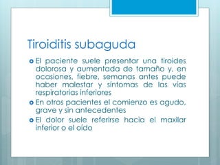Tiroiditis subaguda
 El paciente suele presentar una tiroides
dolorosa y aumentada de tamaño y, en
ocasiones, fiebre, semanas antes puede
haber malestar y síntomas de las vías
respiratorias inferiores
 En otros pacientes el comienzo es agudo,
grave y sin antecedentes
 El dolor suele referirse hacia el maxilar
inferior o el oído
 