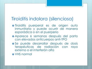 Tiroiditis indolora (silenciosa)
 Tiroiditis puerperal es de origen auto
inmunitaria y puede ocurrir de manera
esporádica o en el puerperio
 Aparece 6 semanas después del parto
con elevados anticuerpos anti-TPO
 Se puede desarrollar después de dosis
terapéuticas de radiación con rayo
externo o el interferón alfa
 VHS normal
 