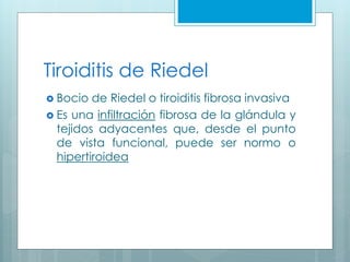 Tiroiditis de Riedel
 Bocio de Riedel o tiroiditis fibrosa invasiva
 Es una infiltración fibrosa de la glándula y
tejidos adyacentes que, desde el punto
de vista funcional, puede ser normo o
hipertiroidea
 