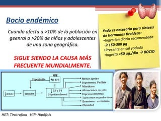 Bocio endémico
HET: Tirotrofina HIP: Hipófisis
Cuando afecta a >10% de la población en
geenral o >20% de niños y adolescentes
de una zona geográfica.
SIGUE SIENDO LA CAUSA MÁS
FRECUENTE MUNDIALMENTE.
 