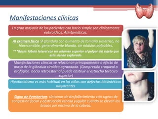 Manifestaciones clínicas
La gran mayoría de los pacientes con bocio simple son clínicamente
eutiroideos. Asintomáticos.
Al examen físico glándula con aumento de tamaño simétrico, no
hipersensible, generalmente blanda, sin nódulos palpables.
***Bocio: lóbulo lateral con un volumen superior al pulgar del sujeto que
esta siendo explorado.
Manifestaciones clínicas se relacionan principalmente a efecto de
masa de la glándula tiroidea agrandada. (Compresión traqueal o
esofágica. bocio retroesternal puede obstruir el estrecho torácico
superior)
Hipotiroidismo es más habitual en los niños con defectos biosintéticos
subyacentes.
Signo de Pemberton: síntomas de desfallecimiento con signos de
congestión facial y obstrucción venosa yugular cuando se elevan los
brazos por encima de la cabeza.
 