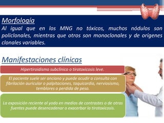 Manifestaciones clínicas
Morfología
Al igual que en los MNG no tóxicos, muchos nódulos son
policlonales, mientras que otros son monoclonales y de orígenes
clonales variables.
Hipertiroidismo subclínico o tirotoxicosis leve.
El paciente suele ser anciano y puede acudir a consulta con
fibrilación auricular o palpitaciones, taquicardia, nerviosismo,
temblores o perdida de peso.
La exposición reciente al yodo en medios de contrastes o de otras
fuentes puede desencadenar o exacerbar la tirotoxicosis.
 