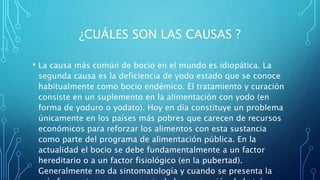 ¿CUÁLES SON LAS CAUSAS ?
• La causa más común de bocio en el mundo es idiopática. La
segunda causa es la deficiencia de yodo estado que se conoce
habitualmente como bocio endémico. El tratamiento y curación
consiste en un suplemento en la alimentación con yodo (en
forma de yoduro o yodato). Hoy en día constituye un problema
únicamente en los países más pobres que carecen de recursos
económicos para reforzar los alimentos con esta sustancia
como parte del programa de alimentación pública. En la
actualidad el bocio se debe fundamentalmente a un factor
hereditario o a un factor fisiológico (en la pubertad).
Generalmente no da sintomatología y cuando se presenta la
 