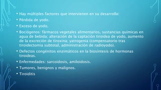 • Hay múltiples factores que intervienen en su desarrollo:
• Pérdida de yodo.
• Exceso de yodo.
• Bociógenos: fármacos vegetales alimentarios, sustancias químicas en
agua de bebida; alteración de la captación tiroidea de yodo, aumento
de la excreción de tiroxina; yatrogenia (compensatorio tras
tiroidectomia subtotal, administración de radioyodo).
• Defectos congénitos enzimáticos en la biosíntesis de hormonas
tiroideas.
• Enfermedades: sarcoidosis, amiloidosis.
• Tumores, benignos y malignos.
• Tiroiditis
 