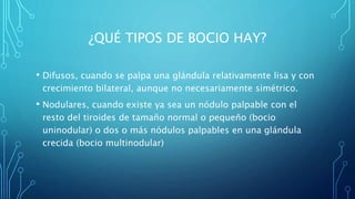 ¿QUÉ TIPOS DE BOCIO HAY?
• Difusos, cuando se palpa una glándula relativamente lisa y con
crecimiento bilateral, aunque no necesariamente simétrico.
• Nodulares, cuando existe ya sea un nódulo palpable con el
resto del tiroides de tamaño normal o pequeño (bocio
uninodular) o dos o más nódulos palpables en una glándula
crecida (bocio multinodular)
 