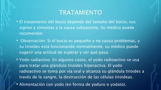 TRATAMIENTO
• El tratamiento del bocio depende del tamaño del bocio, sus
signos y síntomas y la causa subyacente. Su médico puede
recomendar:
• Observación: Si el bocio es pequeño y no causa problemas, y
su tiroides está funcionando normalmente, su médico puede
sugerir una actitud de esperar y ver qué pasa.
• Yodo radiactivo. En algunos casos, el yodo radioactivo se usa
para tratar una glándula tiroides hiperactiva. El yodo
radioactivo se toma por vía oral y alcanza su glándula tiroides a
través de la sangre, la destrucción de las células tiroideas.
• Alimentación con yodo (en forma de yoduro o yodato).
 