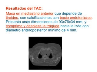 Resultados del TAC:
Masa en mediastino anterior que depende de
tiroides, con calcificaciones con bocio endotorácico.
Presenta unas dimensiones de 93x76x34 mm, y
comprime y desplaza la tráquea hacia la izda con
diámetro anteroposterior mínimo de 4 mm.

 