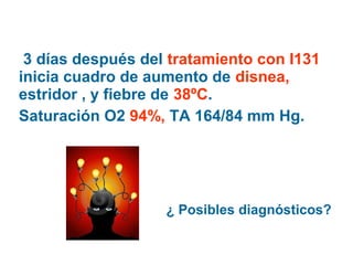 3 días después del tratamiento con I131
inicia cuadro de aumento de disnea,
estridor , y fiebre de 38ºC.
Saturación O2 94%, TA 164/84 mm Hg.

¿ Posibles diagnósticos?

 