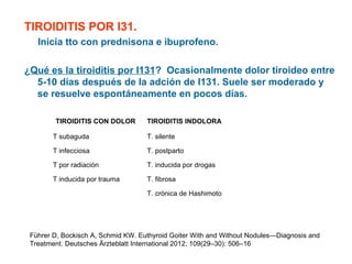 TIROIDITIS POR I31.
Inicia tto con prednisona e ibuprofeno.
¿Qué es la tiroiditis por I131? Ocasionalmente dolor tiroideo entre
5-10 días después de la adción de I131. Suele ser moderado y
se resuelve espontáneamente en pocos días.
TIROIDITIS CON DOLOR

TIROIDITIS INDOLORA

T subaguda

T. silente

T infecciosa

T. postparto

T por radiación

T. inducida por drogas

T inducida por trauma

T. fibrosa
T. crónica de Hashimoto

Führer D, Bockisch A, Schmid KW. Euthyroid Goiter With and Without Nodules—Diagnosis and
Treatment. Deutsches Ärzteblatt International 2012; 109(29–30): 506–16

 
