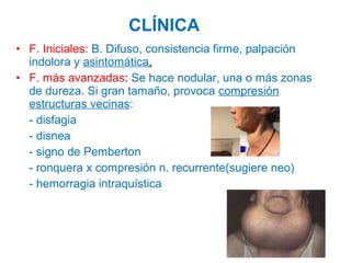 CLÍNICA
• F. Iniciales: B. Difuso, consistencia firme, palpación
indolora y asintomática.
• F. más avanzadas: Se hace nodular, una o más zonas
de dureza. Si gran tamaño, provoca compresión
estructuras vecinas:
- disfagia
- disnea
- signo de Pemberton
- ronquera x compresión n. recurrente(sugiere neo)
- hemorragia intraquística

 