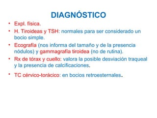 DIAGNÓSTICO
• Expl. física.
• H. Tiroideas y TSH: normales para ser considerado un
bocio simple.
• Ecografía (nos informa del tamaño y de la presencia
nódulos) y gammagrafía tiroidea (no de rutina).
• Rx de tórax y cuello: valora la posible desviación traqueal
y la presencia de calcificaciones.
• TC cérvico-torácico: en bocios retroesternales.

 