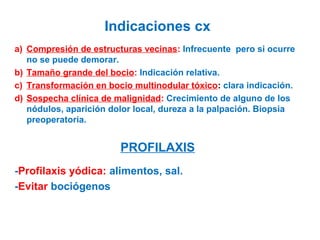 Indicaciones cx
a) Compresión de estructuras vecinas: Infrecuente pero si ocurre
no se puede demorar.
b) Tamaño grande del bocio: Indicación relativa.
c) Transformación en bocio multinodular tóxico: clara indicación.
d) Sospecha clínica de malignidad: Crecimiento de alguno de los
nódulos, aparición dolor local, dureza a la palpación. Biopsia
preoperatoria.

PROFILAXIS
-Profilaxis yódica: alimentos, sal.
-Evitar bociógenos

 