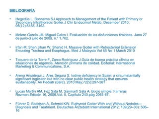 BIBLIOGRAFÍA
•

Hegedüs L, Bonnema SJ.Approach to Management of the Patient with Primary or
Secondary Intrathoracic Goiter.J Clin Endocrinol Metab, December 2010,
95(12):5155–5162.

•

Molero García JM, Miguel Calvo I. Evaluación de las disfunciones tiroideas. Jano 27
de junio-3 julio de 2008. n.º 1.702.

•

Irfan M, Shah Jihan W, Shahid H. Massive Goiter with Retrosternal Extension
Encasing Trachea and Esophagus. Med J Malaysia Vol 65 No 1 March 2010

•

Toquero de la Torre F, Zarco Rodríguez J.Guía de buena práctica clínica en
situaciones de urgencia. Atención primaria de calidad. Editorial: International
Marketing & Communications, S.A.

•

Arena Ansótegui J, Ares Segura S. Iodine deficiency in Spain: a circumstantially
significant ingestion but with no clear public health strategy that ensures
sustainability. An Pediatr (Barc). 2010 May;72(5):297-301

•

Lucas Martín AM, Foz Sala M, Sanmartí Sala A. Bocio simple. Farreras
Rozman.Edición 16, 2008.Vol. II. Capítulo 240.pág 2064-67.

•

Führer D, Bockisch A, Schmid KW. Euthyroid Goiter With and Without Nodules—
Diagnosis and Treatment. Deutsches Ärzteblatt International 2012; 109(29–30): 506–
16

 