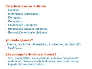 Características de la disnea
•
•
•
•
•
•
•

Continua.
Intermitente (paroxística).
De reposo.
De esfuerzo.
En decúbito u ortopnea.
En decúbito lateral o trepopnea.
En posición vertical o platipnea

¿Cuándo aparece?
Diurna, nocturna , al vestirse , al caminar, en decúbito
supino,….
¿Se acompaña de otros síntomas?
Tos , moco, fiebre, saos, edemas, aumento del perímetro
abdominal, disminución de la diuresis, nuevos fármacos,
ingesta de cuerpos extraños,…

 