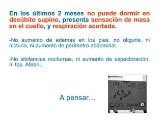 En los últimos 2 meses no puede dormir en
decúbito supino, presenta sensación de masa
en el cuello, y respiración acortada.
-No aumento de edemas en los pies, no oliguria, ni
nicturia, ni aumento de perímetro abdominal.
-No sibilancias nocturnas, ni aumento de expectoración,
ni tos. Afebril.

A pensar…

 