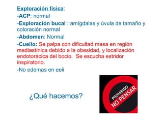 Exploración física:
-ACP: normal
-Exploración bucal : amígdalas y úvula de tamaño y
coloración normal
-Abdomen: Normal
-Cuello: Se palpa con dificultad masa en región
mediastínica debido a la obesidad, y localización
endotorácica del bocio. Se escucha estridor
inspiratorio.
-No edemas en eeii

¿Qué hacemos?

 