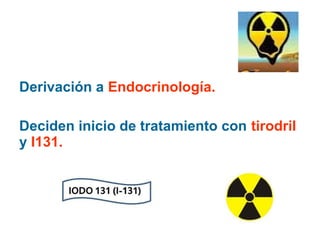 Derivación a Endocrinología.
Deciden inicio de tratamiento con tirodril
y I131.

 