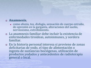    Anamnesis.
       como afonía, tos, disfagia, sensación de cuerpo extraño,
        de opresión en la garganta, alteraciones del sueño,
        nerviosismo, estreñimiento.
   La anamnesis familiar debe incluir la existencia de
    enfermedades tiroideas, autoinmunes, y sordera
    familiar.
   En la historia personal interesa si proviene de zonas
    deficitarias de yodo, el tipo de alimentación o
    ingesta de sustancias bociógenas, utilización de
    productos yodados y antecedentes de radioterapia
    general o local.
 