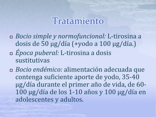 Tratamiento
   Bocio simple y normofuncional: L-tirosina a
    dosis de 50 µg/día (+yodo a 100 µg/día.)
   Época puberal: L-tirosina a dosis
    sustitutivas
   Bocio endémico: alimentación adecuada que
    contenga suficiente aporte de yodo, 35-40
    µg/día durante el primer año de vida, de 60-
    100 µg/día de los 1-10 años y 100 µg/día en
    adolescentes y adultos.
 
