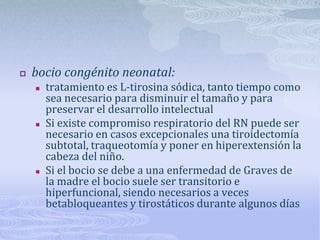    bocio congénito neonatal:
       tratamiento es L-tirosina sódica, tanto tiempo como
        sea necesario para disminuir el tamaño y para
        preservar el desarrollo intelectual
       Si existe compromiso respiratorio del RN puede ser
        necesario en casos excepcionales una tiroidectomía
        subtotal, traqueotomía y poner en hiperextensión la
        cabeza del niño.
       Si el bocio se debe a una enfermedad de Graves de
        la madre el bocio suele ser transitorio e
        hiperfuncional, siendo necesarios a veces
        betabloqueantes y tirostáticos durante algunos días
 