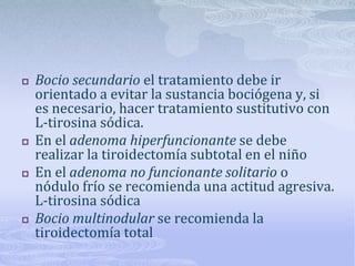    Bocio secundario el tratamiento debe ir
    orientado a evitar la sustancia bociógena y, si
    es necesario, hacer tratamiento sustitutivo con
    L-tirosina sódica.
   En el adenoma hiperfuncionante se debe
    realizar la tiroidectomía subtotal en el niño
   En el adenoma no funcionante solitario o
    nódulo frío se recomienda una actitud agresiva.
    L-tirosina sódica
   Bocio multinodular se recomienda la
    tiroidectomía total
 