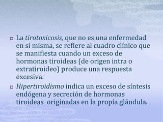    La tirotoxicosis, que no es una enfermedad
    en sí misma, se refiere al cuadro clínico que
    se manifiesta cuando un exceso de
    hormonas tiroideas (de origen intra o
    extratiroideo) produce una respuesta
    excesiva.
   Hipertiroidismo indica un exceso de síntesis
    endógena y secreción de hormonas
    tiroideas originadas en la propía glándula.
 
