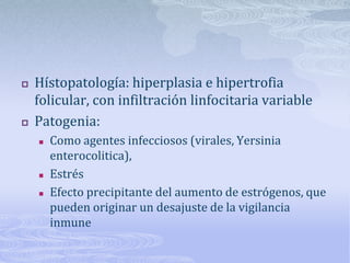    Hístopatología: hiperplasia e hipertrofia
    folicular, con infiltración linfocitaria variable
   Patogenia:
       Como agentes infecciosos (virales, Yersinia
        enterocolitica),
       Estrés
       Efecto precipitante del aumento de estrógenos, que
        pueden originar un desajuste de la vigilancia
        inmune
 