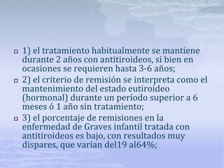    1) el tratamiento habitualmente se mantiene
    durante 2 años con antitiroideos, si bien en
    ocasiones se requieren hasta 3-6 años;
   2) el criterio de remisión se interpreta como el
    mantenimiento del estado eutiroideo
    (hormonal) durante un período superior a 6
    meses ó 1 año sin tratamiento;
   3) el porcentaje de remisiones en la
    enfermedad de Graves infantil tratada con
    antitiroideos es bajo, con resultados muy
    dispares, que varían del19 al64%;
 