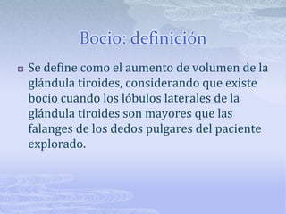 Bocio: definición
   Se define como el aumento de volumen de la
    glándula tiroides, considerando que existe
    bocio cuando los lóbulos laterales de la
    glándula tiroides son mayores que las
    falanges de los dedos pulgares del paciente
    explorado.
 