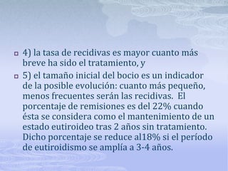    4) la tasa de recidivas es mayor cuanto más
    breve ha sido el tratamiento, y
   5) el tamaño inicial del bocio es un indicador
    de la posible evolución: cuanto más pequeño,
    menos frecuentes serán las recidivas. El
    porcentaje de remisiones es del 22% cuando
    ésta se considera como el mantenimiento de un
    estado eutiroideo tras 2 años sin tratamiento.
    Dicho porcentaje se reduce al18% si el período
    de eutiroidismo se amplía a 3-4 años.
 