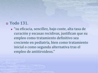    Yodo 131.
       “su eficacia, sencillez, bajo coste, alta tasa de
        curación y escasas recidivas, justifican que su
        empleo como tratamiento definitivo sea
        creciente en pediatría, bien como tratamiento
        inicial o como segunda alternativa tras el
        empleo de antitiroideos.”
 