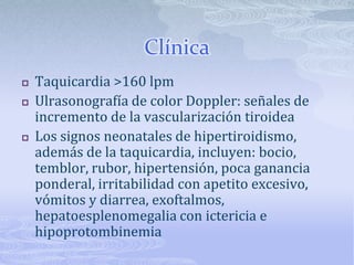 Clínica
   Taquicardia >160 lpm
   Ulrasonografía de color Doppler: señales de
    incremento de la vascularización tiroidea
   Los signos neonatales de hipertiroidismo,
    además de la taquicardia, incluyen: bocio,
    temblor, rubor, hipertensión, poca ganancia
    ponderal, irritabilidad con apetito excesivo,
    vómitos y diarrea, exoftalmos,
    hepatoesplenomegalia con ictericia e
    hipoprotombinemia
 