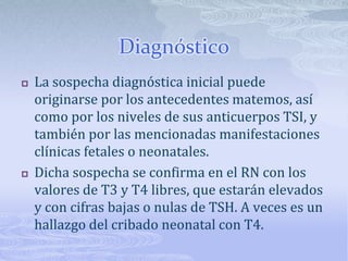 Diagnóstico
   La sospecha diagnóstica inicial puede
    originarse por los antecedentes matemos, así
    como por los niveles de sus anticuerpos TSI, y
    también por las mencionadas manifestaciones
    clínicas fetales o neonatales.
   Dicha sospecha se confirma en el RN con los
    valores de T3 y T4 libres, que estarán elevados
    y con cifras bajas o nulas de TSH. A veces es un
    hallazgo del cribado neonatal con T4.
 