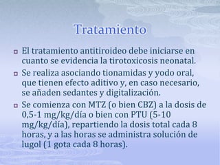 Tratamiento
   El tratamiento antitiroideo debe iniciarse en
    cuanto se evidencia la tirotoxicosis neonatal.
   Se realiza asociando tionamidas y yodo oral,
    que tienen efecto aditivo y, en caso necesario,
    se añaden sedantes y digitalización.
   Se comienza con MTZ (o bien CBZ) a la dosis de
    0,5-1 mg/kg/día o bien con PTU (5-10
    mg/kg/día), repartiendo la dosis total cada 8
    horas, y a las horas se administra solución de
    lugol (1 gota cada 8 horas).
 