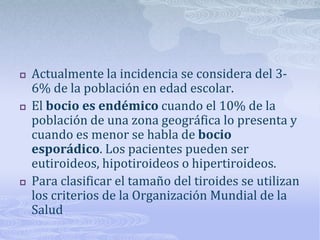    Actualmente la incidencia se considera del 3-
    6% de la población en edad escolar.
   El bocio es endémico cuando el 10% de la
    población de una zona geográfica lo presenta y
    cuando es menor se habla de bocio
    esporádico. Los pacientes pueden ser
    eutiroideos, hipotiroideos o hipertiroideos.
   Para clasificar el tamaño del tiroides se utilizan
    los criterios de la Organización Mundial de la
    Salud
 