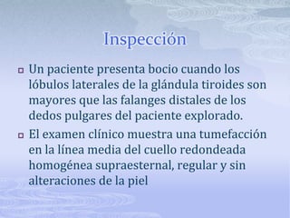 Inspección
   Un paciente presenta bocio cuando los
    lóbulos laterales de la glándula tiroides son
    mayores que las falanges distales de los
    dedos pulgares del paciente explorado.
   El examen clínico muestra una tumefacción
    en la línea media del cuello redondeada
    homogénea supraesternal, regular y sin
    alteraciones de la piel
 