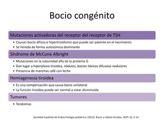 Bocio congénito
Mutaciones activadoras del receptor del receptor de TSH
• Causan bocio difuso e hipertiroidismo que puede ser patente en el nacimiento
• Se hereda de forma autosómica dominante
Síndrome de McCune Albright
• Mutaciones en la subunidad alfa de la proteína G
• Dan lugar a hiperplasia tiroidea, nódulos, bocios tóxicos difusoso nodulares
• Presencia de manchas café con leche
Hemiagenesia tiroidea
• Es una compensación que causa bocio unilateral
• La función tiroidea puede ser normal o estar disminuida
Tumores
• Teratomas
Sociedad Española de Endocrinología pediátrica. (2012). Bocio y nódulo tiroideo. SEEP, 16, 3-14
 