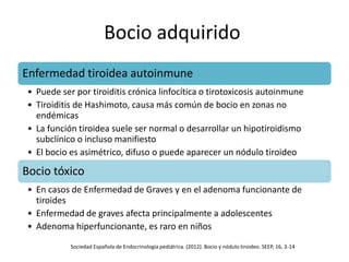 Bocio adquirido
Enfermedad tiroidea autoinmune
• Puede ser por tiroiditis crónica linfocítica o tirotoxicosis autoinmune
• Tiroiditis de Hashimoto, causa más común de bocio en zonas no
endémicas
• La función tiroidea suele ser normal o desarrollar un hipotiroidismo
subclínico o incluso manifiesto
• El bocio es asimétrico, difuso o puede aparecer un nódulo tiroideo
Bocio tóxico
• En casos de Enfermedad de Graves y en el adenoma funcionante de
tiroides
• Enfermedad de graves afecta principalmente a adolescentes
• Adenoma hiperfuncionante, es raro en niños
Sociedad Española de Endocrinología pediátrica. (2012). Bocio y nódulo tiroideo. SEEP, 16, 3-14
 