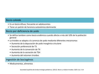 Bocio coloide
• Es un bocio difuso, frecuente en adolescentes
• Tiene un patrón de herencia autosómico dominante
Bocio por deficiencia de yodo
• Se define tambien como bocio endémico cuando afecta a más del 10% de la población
general
• La tiroides se adapta a la carencia de yodo mediante diferentes mecanismos
• Aumento de la depuración de yodo inorgánico circulane
• Secreción preferencial de T3
• Aumento de la conversión de T4
• Aumento de la secreción de TSH
• Aumento del volumen tiroideo
Ingestión de bociogénos
• Medicamentos, alimentos
Sociedad Española de Endocrinología pediátrica. (2012). Bocio y nódulo tiroideo. SEEP, 16, 3-14
 