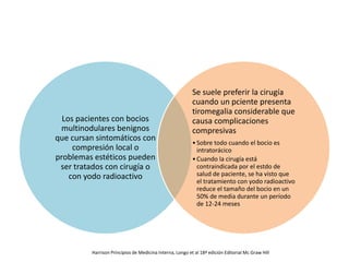 Los pacientes con bocios
multinodulares benignos
que cursan sintomáticos con
compresión local o
problemas estéticos pueden
ser tratados con cirugía o
con yodo radioactivo
Se suele preferir la cirugía
cuando un pciente presenta
tiromegalia considerable que
causa complicaciones
compresivas
•Sobre todo cuando el bocio es
intratorácico
•Cuando la cirugía está
contraindicada por el estdo de
salud de paciente, se ha visto que
el tratamiento con yodo radioactivo
reduce el tamaño del bocio en un
50% de media durante un período
de 12-24 meses
Harrison Principios de Medicina Interna, Longo et al 18ª edición Editorial Mc Graw Hill
 