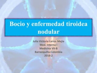 Bocio y enfermedad tiroidea
nodular
Julia Victoria Larios Mejía
Med. Interna I
Medicina VII-B
Barranquilla-Colombia
2016-2
 