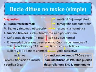 Diagnostico: medir el flujo respiratorio
1. Bocio retroesternal: tomografía computarizada
Pt. Signos y síntomas obstrucción resonancia magnética
2. Función tiroidea: excluir tirotoxicosis e hipotiroidismo
• Deficiencia de yodo: T4 total con T3 y TSH normal
• Enfermedad de graves o secreción autónomas de hormonas T :
TSH con T3 libre y T4 libre tirotoxicosis subclínica
T3 libre y la T4 libre es anormal yodo radiactivo
ancianos Los anticuerpos contra TPO se usan
Prevenir fibrilación auricular para identificar los Pts. Que pueden
Y perdida ósea desarrollar una Enf. T. autoinmune
Bocio difuso no toxico (simple)
 
