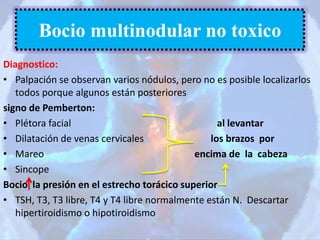 Diagnostico:
• Palpación se observan varios nódulos, pero no es posible localizarlos
todos porque algunos están posteriores
signo de Pemberton:
• Plétora facial al levantar
• Dilatación de venas cervicales los brazos por
• Mareo encima de la cabeza
• Sincope
Bocio la presión en el estrecho torácico superior
• TSH, T3, T3 libre, T4 y T4 libre normalmente están N. Descartar
hipertiroidismo o hipotiroidismo
Bocio multinodular no toxico
 