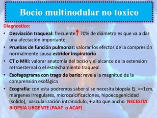 Diagnostico:
• Desviación traqueal: frecuente. 70% de diámetro es que va a dar
una afectación importante.
• Pruebas de función pulmonar: valorar los efectos de la compresión
normalmente causa estridor inspiratorio
• CT o MRI: valorar anatomía del bocio y el alcance de la extensión
retroesternal o el estrechamiento traqueal
• Esofagograma con trago de bario: revela la magnitud de la
comprensión esofágica
• Ecografía: con esta podremos saber si se necesita biopsia Ej. >=1cm,
márgenes irregulares, microcalcificaciones, hipoecogenicidad
(solido), vascularización intranodulo, + alto que ancho NECESITA
BIOPSIA URGENTE (PAAF o ACAF)
Bocio multinodular no toxico
 