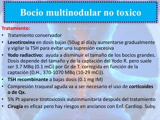Tratamiento:
• Tratamiento conservador
• Levotiroxina en dosis bajas (50ug al día)y aumentarse gradualmente
y vigilar la TSH para evitar una supresión excesiva
• Yodo radiactivo: ayuda a disminuir el tamaño de los bocios grandes.
Dosis depende del tamaño y de la captación del Yodo R. pero suele
ser 3.7 MBq (0.1 mCi) por Gr de T. corregida en función de la
captación (D.H., 370-1070 MBq (10-29 mCi)).
• TSH recombinante a bajas dosis (0.1 mg IM)
• Compresión traqueal aguda va a ser necesario el uso de corticoides
o de Qx.
• 5% Pt aparece tirotoxicosis autoinmunitaria después del tratamiento
• Cirugía es eficaz pero hay riesgos en ancianos con Enf. Cardiop. Suby.
Bocio multinodular no toxico
 
