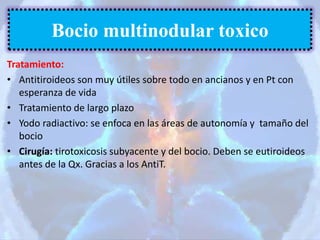 Tratamiento:
• Antitiroideos son muy útiles sobre todo en ancianos y en Pt con
esperanza de vida
• Tratamiento de largo plazo
• Yodo radiactivo: se enfoca en las áreas de autonomía y tamaño del
bocio
• Cirugía: tirotoxicosis subyacente y del bocio. Deben se eutiroideos
antes de la Qx. Gracias a los AntiT.
Bocio multinodular toxico
 