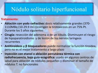 Tratamiento:
• Ablación con yodo radiactivo: dosis relativamente grandes (370-
1110MBq (10-29.9 mCi))corrigen la tirotoxicosis en un 75% Pt.
Durante los 5 años siguientes
• Cirugía: resección del adenoma o de un lóbulo. Disminuyen el riesgo
de hipoparatiroidismo y de lesión de los nervios laríngeos
recurrentes
• Antitiroideos y β bloqueadores puede normalizar la función tiroidea,
pero no es el mejor tratamiento a largo plazo
• Inyección con etanol o ablación percutánea térmica con
radiofrecuencia, bajo guía ecográfica: usado en algunos centros de
salud para ablación de nódulos pequeños y disminuir el tamaño de
nódulos T. no funcionales
Nódulo solitario hiperfuncional
 